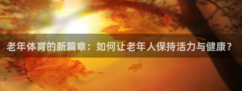 凯捷体育招商电话是多少啊：老年体育的新篇章：如何让老